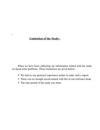 Limitation of the Study:

When we have been collecting our information related with the study
we faced some problems. Those limitations are given below We had no any practical experience earlier to make such a report.
 There was no enough record related with this in our reference book.
 The time period of the study was short.

 