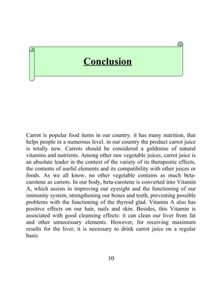 Conclusion

Carrot is popular food items in our country. it has many nutrition, that
helps people in a numerous level. in our country the product carrot juice
is totally new. Carrots should be considered a goldmine of natural
vitamins and nutrients. Among other raw vegetable juices, carrot juice is
an absolute leader in the context of the variety of its therapeutic effects,
the contents of useful elements and its compatibility with other juices or
foods. As we all know, no other vegetable contains as much betacarotene as carrots. In our body, beta-carotene is converted into Vitamin
A, which assists in improving our eyesight and the functioning of our
immunity system, strengthening our bones and teeth, preventing possible
problems with the functioning of the thyroid glad. Vitamin A also has
positive effects on our hair, nails and skin. Besides, this Vitamin is
associated with good cleansing effects: it can clean our liver from fat
and other unnecessary elements. However, for receiving maximum
results for the liver, it is necessary to drink carrot juice on a regular
basis.

10

 