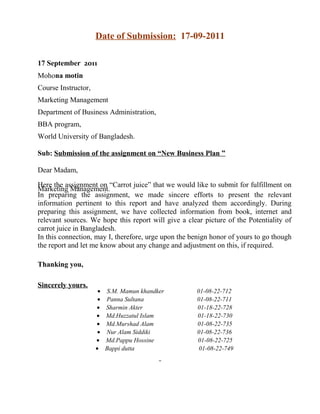 Date of Submission: 17-09-2011
17 September 2011
Mohona motin
Course Instructor,
Marketing Management
Department of Business Administration,
BBA program,
World University of Bangladesh.
Sub: Submission of the assignment on “New Business Plan ”
Dear Madam,
Here the assignment on “Carrot juice” that we would like to submit for fulfillment on
Marketing Management.
In preparing the assignment, we made sincere efforts to present the relevant
information pertinent to this report and have analyzed them accordingly. During
preparing this assignment, we have collected information from book, internet and
relevant sources. We hope this report will give a clear picture of the Potentiality of
carrot juice in Bangladesh.
In this connection, may I, therefore, urge upon the benign honor of yours to go though
the report and let me know about any change and adjustment on this, if required.
Thanking you,
Sincerely yours.

•
•
•
•
•
•
•
•

S.M. Mamun khandker
Panna Sultana
Sharmin Akter
Md.Huzzatul Islam
Md.Murshad Alam
Nur Alam Siddiki
Md.Pappu Hossine
Bappi dutta

01-08-22-712
01-08-22-711
01-18-22-728
01-18-22-730
01-08-22-735
01-08-22-736
01-08-22-725
01-08-22-749

 