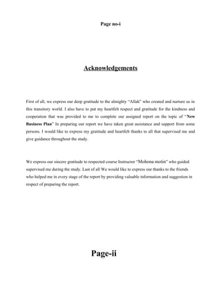 Page no-i

Acknowledgements

First of all, we express our deep gratitude to the almighty “Allah” who created and nurture us in
this transitory world. I also have to put my heartfelt respect and gratitude for the kindness and
cooperation that was provided to me to complete our assigned report on the topic of “New
Business Plan” In preparing our report we have taken great assistance and support from some
persons. I would like to express my gratitude and heartfelt thanks to all that supervised me and
give guidance throughout the study.

We express our sincere gratitude to respected course Instructor “Mohona motin” who guided
supervised me during the study. Last of all We would like to express our thanks to the friends
who helped me in every stage of the report by providing valuable information and suggestion in
respect of preparing the report.

Page-ii

 