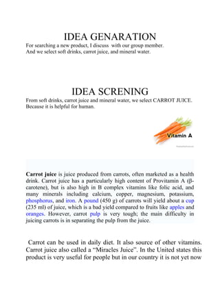 IDEA GENARATION
For searching a new product, I discuss with our group member.
And we select soft drinks, carrot juice, and mineral water.

IDEA SCRENING
From soft drinks, carrot juice and mineral water, we select CARROT JUICE.
Because it is helpful for human.

Carrot juice is juice produced from carrots, often marketed as a health
drink. Carrot juice has a particularly high content of Provitamin A (βcarotene), but is also high in B complex vitamins like folic acid, and
many minerals including calcium, copper, magnesium, potassium,
phosphorus, and iron. A pound (450 g) of carrots will yield about a cup
(235 ml) of juice, which is a bad yield compared to fruits like apples and
oranges. However, carrot pulp is very tough; the main difficulty in
juicing carrots is in separating the pulp from the juice.

Carrot can be used in daily diet. It also source of other vitamins.
Carrot juice also called a “Miracles Juice”. In the United states this
product is very useful for people but in our country it is not yet now

 