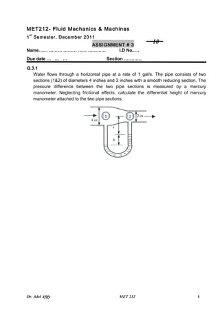 MET212- Fluid Mechanics & Machines
    st
1        Semester, December 2011
                   ASSIGNMENT # 3
                                                              10
Name…… ……… ……… …… …………     I.D No.…….… ………
Due date … … …                         Section …………

Q.3.1
   Water flows through a horizontal pipe at a rate of 1 gal/s. The pipe consists of two
   sections (1&2) of diameters 4 inches and 2 inches with a smooth reducing section. The
   pressure difference between the two pipe sections is measured by a mercury
   manometer. Neglecting frictional effects, calculate the differential height of mercury
   manometer attached to the two pipe sections.




Dr. Adel Afify                               MET 212                                1
 