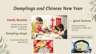 Dumplings and Chinese New Year
Eating dumpling
symbolizes wealth and
fortune.
Good Fortune
Whole family work
together to prepare
dumplings.
Family Reunion
Dumplings shape like
gold pieces.
Dumpling shape
Cooking dumplings is simple.
 