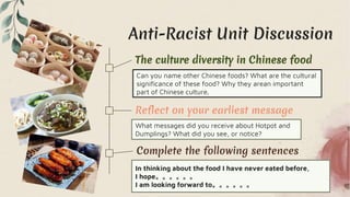 Anti-Racist Unit Discussion
Reflect on your earliest message
What messages did you receive about Hotpot and
Dumplings? What did you see, or notice?
Complete the following sentences
In thinking about the food I have never eated before,
I hope。。。。。。
I am looking forward to。。。。。。
The culture diversity in Chinese food
Can you name other Chinese foods? What are the cultural
significance of these food? Why they arean important
part of Chinese culture.
 