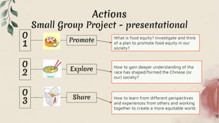 Actions
Small Group Project - presentational
How to learn from different perspectives
and experiences from others and working
together to create a more equitable world.
What is food equity? Investigate and think
of a plan to promote food equity in our
society?
How to gain deeper understanding of the
race has shaped/formed the Chinese (or
our) society?
Promote
Explore
Share
 