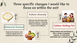 Explore the history and
cultural significance of
traditional Chinese food
Discuss the diversity with
Chinese culture, including
different dialects, regional
cusine and traditions
Eating Hotpot and dumplings is
like a variety of peoples,
cultures, or individuals
assimilate into a cohesive whole
Historical Context
Culture diversity
Culture Melting Pot
Three specific changes I would like to
focus on within the unit
 