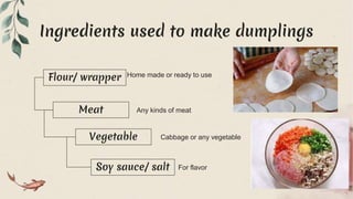 Ingredients used to make dumplings
Soy sauce/ salt For flavor
Vegetable Cabbage or any vegetable
Meat Any kinds of meat
Flour/ wrapper Home made or ready to use
 