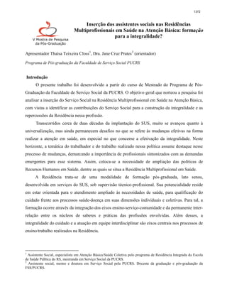 1372



                                    Inserção dos assistentes sociais nas Residências
                               Multiprofissionais em Saúde na Atenção Básica: formação
                                                 para a integralidade?
    V Mostra de Pesquisa
     da Pós-Graduação


Apresentador Thaísa Teixeira Closs 1, Dra. Jane Cruz Prates 2 (orientador)

Programa de Pós-graduação da Faculdade de Serviço Social PUCRS


Introdução
      O presente trabalho foi desenvolvido a partir do curso de Mestrado do Programa de Pós-
Graduação da Faculdade de Serviço Social da PUCRS. O objetivo geral que norteou a pesquisa foi
analisar a inserção do Serviço Social na Residência Multiprofissional em Saúde na Atenção Básica,
com vistas a identificar as contribuições do Serviço Social para a construção da integralidade e as
repercussões da Residência nessa profissão.
      Transcorridos cerca de duas décadas da implantação do SUS, muito se avançou quanto à
universalização, mas ainda permanecem desafios no que se refere às mudanças efetivas na forma
realizar a atenção em saúde, em especial no que concerne a efetivação da integralidade. Neste
horizonte, a temática do trabalhador e do trabalho realizado nessa política assume destaque nesse
processo de mudanças, demarcando a importância de profissionais sintonizados com as demandas
emergentes para esse sistema. Assim, coloca-se a necessidade de ampliação das políticas de
Recursos Humanos em Saúde, dentre as quais se situa a Residência Multiprofissional em Saúde.
      A Residência trata-se de uma modalidade de formação pós-graduada, lato sensu,
desenvolvida em serviços do SUS, sob supervisão técnico-profissional. Sua potencialidade reside
em estar orientada para o atendimento ampliado às necessidades de saúde, para qualificação do
cuidado frente aos processos saúde-doença em suas dimensões individuais e coletivas. Para tal, a
formação ocorre através da integração dos eixos ensino-serviço-comunidade e da permanente inter-
relação entre os núcleos de saberes e práticas das profissões envolvidas. Além desses, a
integralidade do cuidado e a atuação em equipe interdisciplinar são eixos centrais nos processos de
ensino/trabalho realizados na Residência.



1
  Assistente Social, especialista em Atenção Básica/Saúde Coletiva pelo programa de Residência Integrada da Escola
de Saúde Pública do RS, mestranda em Serviço Social da PUCRS.
2
  Assistente social, mestre e doutora em Serviço Social pela PUCRS. Docente da graduação e pós-graduação da
FSS/PUCRS.
 