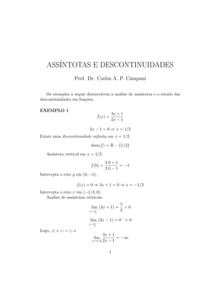 ASS´INTOTAS E DESCONTINUIDADES
Prof. Dr. Carlos A. P. Campani
Os exemplos a seguir desenvolvem a an´alise de ass´ıntotas e o estudo das
descontinuidades em fun¸c˜oes.
EXEMPLO 1
f(x) =
3x + 1
2x − 1
2x − 1 = 0 ⇒ x = 1/2
Existe uma descontinuidade inﬁnita em x = 1/2.
dom(f) = R − {1/2}
Ass´ıntota vertical em x = 1/2.
f(0) =
3.0 + 1
2.0 − 1
= −1
Intercepta o eixo y em (0, −1).
f(x) = 0 ⇒ 3x + 1 = 0 ⇒ x = −1/3
Intercepta o eixo x em (−1/3, 0).
An´alise de ass´ıntotas verticais:
lim
x→ 1
2
−
(3x + 1) =
5
2
> 0
lim
x→ 1
2
−
(2x − 1) = 0−
< 0
Logo, ⊕ ÷ = e
lim
x→1/2
3x + 1
2x − 1
= −∞
1
 