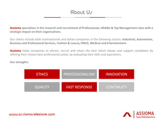 Assioma specialises in the research and recruitment of Professionals, Middle & Top Management roles with a
strategic impact on their organisations.
Our clients include both multinationals and Italian companies in the following sectors: Industrial, Automotive,
Business and Professional Services, Fashion & Luxury, FMCG, Medical and Entertainment.
Assioma helps companies to attract, recruit and retain the best talent always and support candidates by
offering their chosen best professional career, by evaluating their skills and aspirations.
Our strengths:
ETHICS PROFESSIONALISM INNOVATION
QUALITY FAST RESPONSE CONTINUITY
 