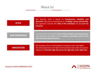 OUR EXPERIENCE
STYLE
INNOVATION
Our business style is based on transparency, reliability and
discretion. We see our consultancy as a strategic success partnership.
Our approach converts the skills of the individual into an asset for
everyone.
A proven team of successful Senior HR consultants and head-hunters
with extensive knowledge of their markets, commodity sectors in the
local and international context.
Our strategy relies on technological innovation and a new digital
recruiting experience and right communication tools with one precise
objective: to find the right person for the right job, at the right time.
 