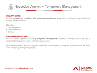 EXECUTIVE SEARCH
We find management candidates who can renew, upgrade and grow their organisations by contributing a
strategic and global vision.
Main roles:
• Country Manager
• General Manager
• Director
TEMPORARY MANAGEMENT
We also assist companies in finding Temporary Management solutions to manage specific phases of
accelerated change or innovation within the organisation.
We provide our clients with our long-term experience in recruitment, tailoring our approach to suit the needs
of the temporary management project.
 