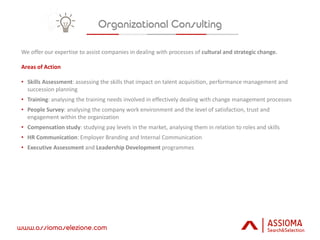 www.assiomaselezione.com
We offer our expertise to assist companies in dealing with processes of cultural and strategic change.
Areas of Action
• Skills Assessment: assessing the skills that impact on talent acquisition, performance management and
succession planning
• Training: analysing the training needs involved in effectively dealing with change management processes
• People Survey: analysing the company work environment and the level of satisfaction, trust and
engagement within the organization
• Compensation study: studying pay levels in the market, analysing them in relation to roles and skills
• HR Communication: Employer Branding and Internal Communication
• Executive Assessment and Leadership Development programmes
 