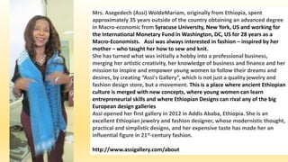 Mrs. Asegedech (Assi) WoldeMariam, originally from Ethiopia, spent
approximately 35 years outside of the country obtaining an advanced degree
in Macro-economic from Syracuse University, New York, US and working for
the International Monetary Fund in Washington, DC, US for 28 years as a
Macro-Economists. Assi was always interested in fashion – inspired by her
mother – who taught her how to sew and knit.
She has turned what was initially a hobby into a professional business,
merging her artistic creativity, her knowledge of business and finance and her
mission to inspire and empower young women to follow their dreams and
desires, by creating “Assi's Gallery”, which is not just a quality jewelry and
fashion design store, but a movement. This is a place where ancient Ethiopian
culture is merged with new concepts, where young women can learn
entrepreneurial skills and where Ethiopian Designs can rival any of the big
European design galleries
Assi opened her first gallery in 2012 in Addis Ababa, Ethiopia. She is an
excellent Ethiopian jewelry and fashion designer, whose modernistic thought,
practical and simplistic designs, and her expensive taste has made her an
influential figure in 21st-century fashion.
http://www.assigallery.com/about
 