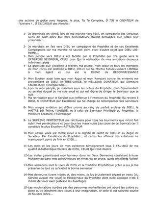des actions de grâce avec lesquels, le plus, Tu Te Complais, Ô TOI le CREATEUR de
l'Univers ! , Ô SEIGNEUR des Mondes !


   1- Je cheminais en vérité, lors de ma marche vers l'Exil, en compagnie des Vertueux
      Gens de Badr alors que mes persécuteurs étaient persuadés que j'étais leur
      prisonnier...

   2- Je marchais en fait vers DIEU en compagnie du Prophète et de ses Excellents
      Compagnons car ma marche ne saurait point avoir d'autre objet que DIEU LUI-
      MEME...
   3- Mon périple vers DIEU a été facilité par le Prophète qui m'a guidé vers le
      GENEREUX SEIGNEUR, CELUI pour Qui la réalisation de mes ambitions demeure
      infiniment aisée
   4- La gratitude que j'exprime à travers ma plume, mon coeur et tous les membres
      de mon corps est destinée à DIEU, CELUI qui Se Montra Fabuleusement LIBERAL
      à     mon     égard   et   qui    est   le  DIGNE    de    RECONNAISSANCE

   5- Mon Soutien aussi bien que mon Appui et mon Rempart contre les ennemis me
      proviennent de DIEU, le TRES-LARGE, le MEILLEUR DONATEUR qui Demeure
      l'AUXILIAIRE Incomparable...
   6- Lors de mon périple, je marchais sous les ordres du Prophète, mon Commandant
      au service duquel je me suis voué et qui est digne de diriger le Serviteur que je
      suis
   7- Ma rétribution pour le Service que j'effectue à l'intention du Prophète Elu revient à
      DIEU, le DONATEUR par Excellence qui Se charge de récompenser Ses serviteurs

   8- Mon unique ambition est d'être promu au rang de parfait esclave de DIEU, le
      MAÎTRE DU Trône, l'UNIQUE, et à celui de Serviteur Privilégié du Prophète, la
      Meilleure Créature, l'Avertisseur

   9- Le SUPREME PROTECTEUR me rétribuera pour tous les tourments que m'ont fait
      subir mes persécuteurs et pour tous les maux subis [au cours de ce Service] car Il
      constitue le plus Excellent RETRIBUTEUR

   10- Mon ultime visée est d'être élevé à la dignité de captif de DIEU et au degré de
       Serviteur Par Excellence du Prophète ; et certes les affaires des créatures ne
       manqueront point de finir en DIEU...

   11- Les mois et les jours de mon existence témoigneront tous à l'Au-delà de ma
       qualité d'Authentique Esclave de DIEU, CELUI Qui rend illustre

   12- Les Voiles garantissant mon honneur dans les Deux Demeures consistent à louer
       Muhammad dans mes panégyriques en rimes ou en prose; quels excellents Voiles!

   13- Mes semences sont le Livre de DIEU et la Tradition Prophétique grâce à qui je fus
       préservé de tout ce qu'exclut la bonne semence

   14- Mes demeures furent vidées et, des miens, je fus brutalement séparé en vertu [du
       Service auquel me voue] le Panégyrique du Prophète dont nulle apologie n'est à
       même de louer avec justesse les Avantages

   15- Les machinations ourdies par des personnes malveillantes ont abusé les colons au
       point qu'ils laissèrent libre cours à leur imagination, or celle-ci est souvent source
       de fausses idées...
 