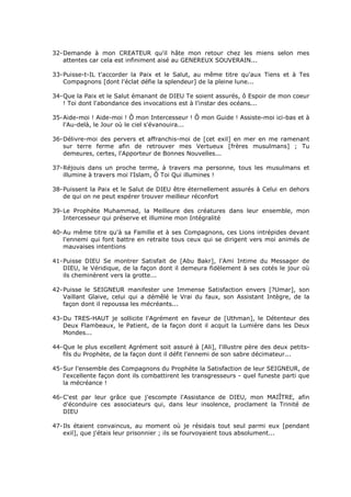 32- Demande à mon CREATEUR qu'il hâte mon retour chez les miens selon mes
    attentes car cela est infiniment aisé au GENEREUX SOUVERAIN...

33- Puisse-t-IL t'accorder la Paix et le Salut, au même titre qu'aux Tiens et à Tes
    Compagnons [dont l'éclat défie la splendeur] de la pleine lune...

34- Que la Paix et le Salut émanant de DIEU Te soient assurés, ô Espoir de mon coeur
    ! Toi dont l'abondance des invocations est à l'instar des océans...

35- Aide-moi ! Aide-moi ! Ô mon Intercesseur ! Ô mon Guide ! Assiste-moi ici-bas et à
    l'Au-delà, le Jour où le ciel s'évanouira...

36- Délivre-moi des pervers et affranchis-moi de [cet exil] en mer en me ramenant
    sur terre ferme afin de retrouver mes Vertueux [frères musulmans] ; Tu
    demeures, certes, l'Apporteur de Bonnes Nouvelles...

37- Réjouis dans un proche terme, à travers ma personne, tous les musulmans et
    illumine à travers moi l'Islam, Ô Toi Qui illumines !

38- Puissent la Paix et le Salut de DIEU être éternellement assurés à Celui en dehors
    de qui on ne peut espérer trouver meilleur réconfort

39- Le Prophète Muhammad, la Meilleure des créatures dans leur ensemble, mon
    Intercesseur qui préserve et illumine mon Intégralité

40- Au même titre qu'à sa Famille et à ses Compagnons, ces Lions intrépides devant
    l'ennemi qui font battre en retraite tous ceux qui se dirigent vers moi animés de
    mauvaises intentions

41- Puisse DIEU Se montrer Satisfait de [Abu Bakr], l'Ami Intime du Messager de
    DIEU, le Véridique, de la façon dont il demeura fidèlement à ses cotés le jour où
    ils cheminèrent vers la grotte...

42- Puisse le SEIGNEUR manifester une Immense Satisfaction envers [?Umar], son
    Vaillant Glaive, celui qui a démêlé le Vrai du faux, son Assistant Intègre, de la
    façon dont il repoussa les mécréants...

43- Du TRES-HAUT je sollicite l'Agrément en faveur de [Uthman], le Détenteur des
    Deux Flambeaux, le Patient, de la façon dont il acquit la Lumière dans les Deux
    Mondes...

44- Que le plus excellent Agrément soit assuré à [Ali], l'illustre père des deux petits-
    fils du Prophète, de la façon dont il défit l'ennemi de son sabre décimateur...

45- Sur l'ensemble des Compagnons du Prophète la Satisfaction de leur SEIGNEUR, de
    l'excellente façon dont ils combattirent les transgresseurs - quel funeste parti que
    la mécréance !

46- C'est par leur grâce que j'escompte l'Assistance de DIEU, mon MAIÎTRE, afin
    d'éconduire ces associateurs qui, dans leur insolence, proclament la Trinité de
    DIEU

47- Ils étaient convaincus, au moment où je résidais tout seul parmi eux [pendant
    exil], que j'étais leur prisonnier ; ils se fourvoyaient tous absolument...
 