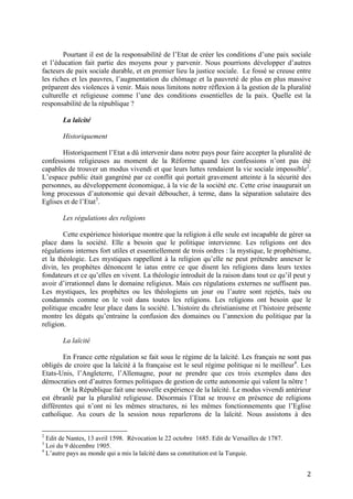 2
Pourtant il est de la responsabilité de l’Etat de créer les conditions d’une paix sociale
et l’éducation fait partie des moyens pour y parvenir. Nous pourrions développer d’autres
facteurs de paix sociale durable, et en premier lieu la justice sociale. Le fossé se creuse entre
les riches et les pauvres, l’augmentation du chômage et la pauvreté de plus en plus massive
préparent des violences à venir. Mais nous limitons notre réflexion à la gestion de la pluralité
culturelle et religieuse comme l’une des conditions essentielles de la paix. Quelle est la
responsabilité de la république ?
La laïcité
Historiquement
Historiquement l’Etat a dû intervenir dans notre pays pour faire accepter la pluralité de
confessions religieuses au moment de la Réforme quand les confessions n’ont pas été
capables de trouver un modus vivendi et que leurs luttes rendaient la vie sociale impossible2
.
L’espace public était gangréné par ce conflit qui portait gravement atteinte à la sécurité des
personnes, au développement économique, à la vie de la société etc. Cette crise inaugurait un
long processus d’autonomie qui devait déboucher, à terme, dans la séparation salutaire des
Eglises et de l’Etat3
.
Les régulations des religions
Cette expérience historique montre que la religion à elle seule est incapable de gérer sa
place dans la société. Elle a besoin que le politique intervienne. Les religions ont des
régulations internes fort utiles et essentiellement de trois ordres : la mystique, le prophétisme,
et la théologie. Les mystiques rappellent à la religion qu’elle ne peut prétendre annexer le
divin, les prophètes dénoncent le iatus entre ce que disent les religions dans leurs textes
fondateurs et ce qu’elles en vivent. La théologie introduit de la raison dans tout ce qu’il peut y
avoir d’irrationnel dans le domaine religieux. Mais ces régulations externes ne suffisent pas.
Les mystiques, les prophètes ou les théologiens un jour ou l’autre sont rejetés, tués ou
condamnés comme on le voit dans toutes les religions. Les religions ont besoin que le
politique encadre leur place dans la société. L’histoire du christianisme et l’histoire présente
montre les dégats qu’entraine la confusion des domaines ou l’annexion du politique par la
religion.
La laïcité
En France cette régulation se fait sous le régime de la laïcité. Les français ne sont pas
obligés de croire que la laïcité à la française est le seul régime politique ni le meilleur4
. Les
Etats-Unis, l’Angleterre, l’Allemagne, pour ne prendre que ces trois exemples dans des
démocraties ont d’autres formes politiques de gestion de cette autonomie qui valent la nôtre !
Or la République fait une nouvelle expérience de la laïcité. Le modus vivendi antérieur
est ébranlé par la pluralité religieuse. Désormais l’Etat se trouve en présence de religions
différentes qui n’ont ni les mêmes structures, ni les mêmes fonctionnements que l’Eglise
catholique. Au cours de la session nous reparlerons de la laïcité. Nous assistons à des
2
Edit de Nantes, 13 avril 1598. Révocation le 22 octobre 1685. Edit de Versailles de 1787.
3
Loi du 9 décembre 1905.
4
L’autre pays au monde qui a mis la laïcité dans sa constitution est la Turquie.
 