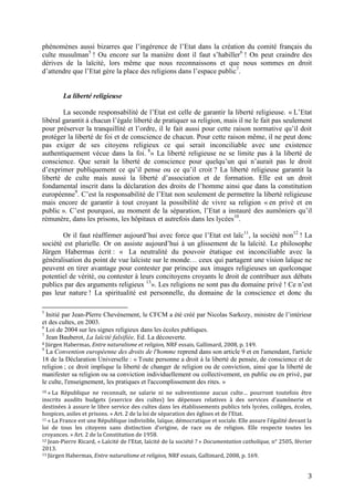 3
phénomènes aussi bizarres que l’ingérence de l’Etat dans la création du comité français du
culte musulman5
! Ou encore sur la manière dont il faut s’habiller6
! On peut craindre des
dérives de la laïcité, lors même que nous reconnaissons et que nous sommes en droit
d’attendre que l’Etat gère la place des religions dans l’espace public7
.
La liberté religieuse
La seconde responsabilité de l’Etat est celle de garantir la liberté religieuse. « L’Etat
libéral garantit à chacun l’égale liberté de pratiquer sa religion, mais il ne le fait pas seulement
pour préserver la tranquillité et l’ordre, il le fait aussi pour cette raison normative qu’il doit
protéger la liberté de foi et de conscience de chacun. Pour cette raison même, il ne peut donc
pas exiger de ses citoyens religieux ce qui serait inconciliable avec une existence
authentiquement vécue dans la foi. 8
» La liberté religieuse ne se limite pas à la liberté de
conscience. Que serait la liberté de conscience pour quelqu’un qui n’aurait pas le droit
d’exprimer publiquement ce qu’il pense ou ce qu’il croit ? La liberté religieuse garantit la
liberté de culte mais aussi la liberté d’association et de formation. Elle est un droit
fondamental inscrit dans la déclaration des droits de l’homme ainsi que dans la constitution
européenne9
. C’est la responsabilité de l’Etat non seulement de permettre la liberté religieuse
mais encore de garantir à tout croyant la possibilité de vivre sa religion « en privé et en
public ». C’est pourquoi, au moment de la séparation, l’Etat a instauré des aumôniers qu’il
rémunère, dans les prisons, les hôpitaux et autrefois dans les lycées10
.
Or il faut réaffirmer aujourd’hui avec force que l’Etat est laïc11
, la société non12
! La
société est plurielle. Or on assiste aujourd’hui à un glissement de la laïcité. Le philosophe
Jürgen Habermas écrit : « La neutralité du pouvoir étatique est inconciliable avec la
généralisation du point de vue laïciste sur le monde… ceux qui partagent une vision laïque ne
peuvent en tirer avantage pour contester par principe aux images religieuses un quelconque
potentiel de vérité, ou contester à leurs concitoyens croyants le droit de contribuer aux débats
publics par des arguments religieux 13
». Les religions ne sont pas du domaine privé ! Ce n’est
pas leur nature ! La spiritualité est personnelle, du domaine de la conscience et donc du
5
Initié par Jean-Pïerre Chevènement, le CFCM a été créé par Nicolas Sarkozy, ministre de l’intérieur
et des cultes, en 2003.
6
Loi de 2004 sur les signes religieux dans les écoles publiques.
7
Jean Bauberot, La laïcité falsifiée, Ed. La découverte.
8 Jürgen Habermas, Entre naturalisme et religion, NRF essais, Gallimard, 2008, p. 149.
9
La Convention européenne des droits de l'homme reprend dans son article 9 et en l'amendant, l'article
18 de la Déclaration Universelle : « Toute personne a droit à la liberté de pensée, de conscience et de
religion ; ce droit implique la liberté de changer de religion ou de conviction, ainsi que la liberté de
manifester sa religion ou sa conviction individuellement ou collectivement, en public ou en privé, par
le culte, l'enseignement, les pratiques et l'accomplissement des rites. »
10 « La République ne reconnaît, ne salarie ni ne subventionne aucun culte… pourront toutefois être
inscrits ausdits budgets (exercice des cultes) les dépenses relatives à des services d’aumônerie et
destinées à assure le libre service des cultes dans les établissements publics tels lycées, collèges, écoles,
hospices, asiles et prisons. » Art. 2 de la loi de séparation des églises et de l’Etat.
11 « La France est une République indivisible, laïque, démocratique et sociale. Elle assure l’égalité devant la
loi de tous les citoyens sans distinction d’origine, de race ou de religion. Elle respecte toutes les
croyances. » Art. 2 de la Constitution de 1958.
12 Jean-Pierre Ricard, « Laïcité de l’Etat, laïcité de la société ? » Documentation catholique, n° 2505, février
2013.
13 Jürgen Habermas, Entre naturalisme et religion, NRF essais, Gallimard, 2008, p. 169.
 
