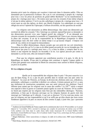 4
domaine privé mais les religions ont vocation à intervenir dans le domaine public. Elles ne
demandent pas la permission d’ailleurs. On a pu le voir récemment à propos du « mariage
pour tous » avec les prises de positions du grand rabbin Bernheim14
ou les manifestations à
propos du « mariage pour tous ». On notera aussi que tous les croyants d’une même religion
n’ont pas la même opinion. C’est le cas des catholiques à propos du « mariage pour tous ». Il
existe aussi au sein des églises, en droit, une liberté d’opinion. Les catholiques ne sont pas
obligés de suivre l’opinion de l’épiscopat, d’ailleurs diversifiée, sur des questions de société.
Les religions sont nécessaires au débat démocratique. Que serait une démocratie qui
exclurait du débat les croyants ? On s’interroge au contraire aujourd’hui pour se demander si
des démocraties peuvent vivre sans l’apport positif des religions15
. Il est demandé aux
citoyens croyants de reconnaître la neutralité et l’impartialité de l’Etat et aux citoyens laïques
la place des croyants. Il est de la responsabilité de la République d’organiser le débat
démocratique mais elle doit veiller en même temps à ce qu’aucune religion n’impose son
point de vue, même en invoquant la transcendance.
Dans le débat démocratique, chacun accepte que son point de vue soit minoritaire.
Personne ne peut dire qu’il n’y a pas eu de débat quand son point de vue ne triomphe pas. On
peut penser que pour le « mariage pour tous », il y a bien eu débat, y compris dans la rue,
même si une majorité de français est favorable à la loi. Les églises peuvent par contre se
demander si, en leur sein, elles ont instauré le débat.
Pour que les religions apportent une contribution positive à la paix, le rôle de la
République est double. D’une part le politique doit continuer à réguler l’espace public et
d’autre part garantir non seulement la liberté de conscience mais surtout la liberté religieuse,
en privé et en public.
II- Les religions et la paix
Quelle est la responsabilité des religions dans la paix ? On peut souscrire à ce
que dit Hans Kung. Il n’y a pas de paix possible dans le monde sans une paix entre les
religions16
. Au cours de l’histoire, en Europe, la division des chrétiens entre eux, orthodoxes,
protestants, catholiques a contribué à déchirer ces cultures. Certains pensent qu’il n’y a aura
pas réellement de construction européenne sans une unité retrouvée des chrétiens. Faut-il
affirmer pour autant que les religions sont la cause des conflits ? Le XXème
siècle a montré
une capacité à faire la guerre et à anéantir jamais égalée au cours de l’histoire. Or les conflits
ne furent pas inspirés par les religions mais bien par des redoutables idéologies : Nazisme,
stalinisme, si bien que le discours univoque sur les religions fauteurs de guerre doit être
interrogé sur l’idéologie qu’il véhicule. A qui sert ce discours ? Il n’en reste pas moins vrai
que les religions ont une responsabilité et qu’il ne suffit pas qu’elles disent que leurs textes
fondateurs appellent à la paix ou encore de dire comme le pape, à juste titre, que « personne
14
Audition du Grand Rabbin de France auprès de la commission des Lois le 29 novembre sur le projet
déposé le 7 novembre 2012, ouvrant le mariage aux couples de personnes de même sexe (n°344).
Cette audition s'est faite dans le cadre d'une table ronde réunissant M. le Grand Rabbin Gilles
Bernheim, Grand Rabbin de France, M. le Cardinal André Vingt-Trois, archevêque de Paris, président
de la Conférence des...
15
Jürgen Habermas : Entre naturalisme et religion, les défis de la démocratie, NRF essais Gallimard,
2008.
16
Hans Kung, Manifeste pour une éthique planétaire, Ed du Cerf, 1995.
 