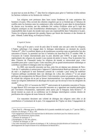 5
ne peut tuer au nom de Dieu »17
. Que font les religions pour gérer à l’intérieur d’elles-mêmes
les factions violentes ou les facteurs de violence ?
Les religions sont porteuses dans leurs textes fondateurs de cette aspiration des
hommes à la paix. Elles ouvrent des chemins singuliers qui ne se limitent pas à l’absence de
conflits entre les hommes mais les conduisent à aller rechercher la paix dans la réconciliation
de chacun avec lui-même, par des méthodes fort variées d’ailleurs selon qu’il s’agit des
religions asiatiques ou des monothéismes abrahamiques. Les religions se reconnaissent une
responsabilité dans la paix du monde mais aussi une responsabilité dans l’éducation à la paix.
Toutes les religions proposent des grandes figures qui furent des hommes et des femmes de
paix : Ghandi, Luther King, ou François d’Assise…
L’esprit d’Assise
Parce qu’il ne peut y avoir de paix dans le monde sans une paix entre les religions,
L’Eglise catholique s’est engagé dans le dialogue interreligieux au moment du concile
Vatican II18
. Elle l’a confirmé depuis en de nombreuses occasions mais en particulier lors des
rencontres d’Assise. La première eut lieu à l’initiative de Jean-Paul II le 27 octobre 1986. A
l’occasion de l’année internationale pour la paix décrétée par l’ONU, le pape invita les
représentants des religions du monde à une journée de prière à Assise. Pour la première fois
dans l’histoire de l’humanité toutes les religions du monde se retrouvaient pour « être
ensemble pour prier » pour la paix. Cette rencontre eût un grand retentissement médiatique et
contribua à accélérer le dialogue entre les religions19
.
En 2002, une nouvelle rencontre eut lieu, cette fois en réponse aux attentats de New-
York du 11 septembre et surtout pour s’opposer à l’administration Bush qui désignait « un axe
du mal » et employait le mot fortement connoté de « croisade » pour tenter de mobiliser
l’opinion publique occidentale dans son idéologie du « choc des cultures »20
et son projet
politique de recomposition du Moyen Orient. Cette rencontre connut un grand succès, marqua
la volonté des religions de ne pas se laisser instrumentaliser. Les représentants religieux de
toutes les religions élaborèrent un décalogue de la paix qui fut envoyé à tous les dirigeants du
monde21
.
Enfin en 2011 à l’occasion du XXVème
anniversaire de la première rencontre d’Assise,
le pape Benoit XVI convoqua une nouvelle rencontre en y apportant une tonalité particulière
par l’invitation d’humanistes, représentés entre autres par la française Julia Kristeva22
. Il
devait insister au cours de sa conférence sur le dialogue interreligieux comme chemin de
purification des religions de toute forme de violence
Ces rencontres dessinent une volonté de dialogue des religions entre elles et de
contribution à l’avènement de la paix. Cet engagement de l’Eglise est donc l’engagement de
17
Jean Paul II, « Message pour la célébration de la journée mondiale de la paix, le 1er
janvier 2002 »,
Chemins de dialogue, n° 20, p. 185.
18 Cet engagement solennel s’est exprimé dans la déclaration conciliaire pour les relations avec les
religions non-chrétiennes, Nostra aetate.
19
Chemins de dialogue n° 7.
20 Hungtington, Le choc des cultures…
21
Chemins de dialogue, n° 20
22 Sur cette rencontre voir Chemins de dialogue, n° 38, le discours de Julia Kristeva et l’article sur « le
développement de l’esprit d’Assise et la contribution de Benoît XVI ».
 