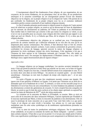 7
L’enseignement objectif des fondements d’une religion, de son organisation, de ses
croyances, de ses textes fondateurs, de ses principaux rites, de ses fêtes, de ses productions
artistiques et le caractère scientifique de cet enseignement permet d’avoir des données
objectives sur la religion, sur sa propre religion et sur la religion de l’autre. Elle permet de ne
pas confondre les fondements de sa propre religion avec les us et coutumes indûment
considérés parfois comme constitutifs d’une tradition religieuse donnée.
Le fait d’entendre présenter positivement et objectivement la religion de l’autre permet
aussi de relativiser sa propre religion, ne serait-ce qu’en découvrant les liens de dépendance
qui les unissent, du christianisme au judaïsme, de l’islam au judaïsme et au christianisme.
Sans tomber dans le relativisme qui consiste à dire que toutes les religions se valent, ce qui
n’est ni vrai ni possible pour un croyant, toute religion doit être relativisée par rapport à son
objet qui seul est Absolu. Il n’y a d’absolu que Dieu, dit la religion. Il n’y a donc pas de
religion absolue.
La connaissance objective des religions ne se confond pas avec l’enseignement
positiviste de certains manuels qui s’efforcent tellement de ne rien dire du sens qu’ils ne
dispensent plus aucune connaissance. Par ailleurs, il faut dénoncer haut et fort les erreurs
inadmissibles de certains manuels scolaires. Leurs auteurs commettent de grossières erreurs,
confondent les niveaux de langage, ignorent souvent la nature du langage religieux et
présentent les récits mythiques comme des récits historiques. Cette ignorance n’est pas à
l’honneur de leurs auteurs ni de l’éducation nationale qui l’accepte. Pire, elle induit un
fondamentalisme nocif. On enseigne les déplacements d’Abraham comme si on y était ! La
théologie nous a appris heureusement plus de rigueur critique !
Apprendre à lire
Le langage religieux est un langage symbolique. Les anciens savaient interpréter un
texte. Celui qui prend au pied de la lettre Jésus qui marche sur les eaux, ou la fuite en Egypte
de Jésus, Marie, Joseph avec leur âne, s’interdit définitivement d’en comprendre le sens. Il y a
au moins deux sens dans un texte biblique – les anciens en voyaient quatre – un sens littéral
anecdotique - historique ou non mais la plupart du temps cela importe peu ! - et un sens
symbolique.
La sortie d’Egypte ne peut pas être simplement racontée comme une épopée. On
ignore tout d’une présence d’hébreux en Egypte, à tel point que l’historien est en droit de se
demander quel est le fondement de ce récit. A contrario, ce texte est très travaillé jusqu’en sa
littéralité et il est d’une force de sens extraordinaire. Ce texte fondateur du judaïsme et partant
du christianisme a éclairé des générations de croyants. Ce récit a inspiré bien des conquêtes de
liberté, ne serait-ce que la lutte des noirs esclaves et les chants négro spirituals ou aujourd’hui
encore les luttes de libération du XXème
siècle des latino-américains.
La visitation est la rencontre de Marie et d’Elisabeth, sa cousine. Mais ce récit est
aussi celui de la rencontre des deux testaments bibliques, l’ancien représenté par Elisabeth et
le nouveau représenté par Marie, et donc la rencontre du judaïsme et du christianisme. Elle est
aussi le prototype de toute rencontre où ce que porte l’une vient faire écho à ce que porte
l’autre et où chacun est ainsi révélé à lui-même. Les artistes ne s’y sont pas trompés
multipliant sans fin cette scène symbolique en de nombreuses représentations picturales ou
architecturales.
Il en va ainsi de toutes les productions artistiques religieuses. Sur la reproduction
d’une cathédrale, on ne peut se contenter de mettre une flèche indiquant : « portail », comme
dans certains manuels. Il faut dire ce qu’est un portail. Ce n’est pas une simple porte d’entrée.
Elle a une signification symbolique et ne donne pas accès uniquement à un bâtiment mais à un
 
