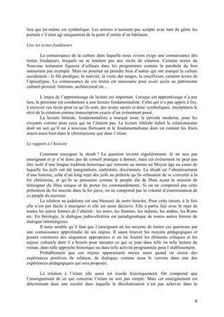 8
lieu qui lui-même est symbolique. Les artistes n’auraient pas sculpté avec tant de génie les
portails s’il était agi uniquement de la porte d’entrée d’un bâtiment.
Lire les textes fondateurs
La connaissance de la culture dans laquelle nous vivons exige une connaissance des
textes fondateurs, lesquels ne se limitent pas aux récits de création. Certains textes du
Nouveau testament figurent d‘ailleurs dans les programmes comme la parabole du bon
samaritain par exemple. Mais on pourrait en prendre bien d’autres qui ont marqué la culture
occidentale : le fils prodigue, la nativité, la visite des mages, la crucifixion, certains textes de
l’apocalypse. La connaissance de ces textes est nécessaire pour avoir accès au patrimoine
culturel pictural, littéraire, architectural etc…
L’enjeu de l’apprentissage de lecture est important. Lorsque cet apprentissage n’a pas
lieu, la personne est condamnée à une lecture fondamentaliste. Celui qui n’a pas appris à lire,
à recevoir ces récits pour ce qu’ils sont, des textes sacrés et donc symboliques, interprètera le
récit de la création comme transcription exacte d’un événement passé.
La lecture littérale, fondamentaliste a marqué toute la période moderne, pour les
croyants comme pour ceux qui ne l’étaient pas. La lecture littérale induit le créationnisme
dont on sait qu’il est à nouveau florissant et le fondamentalisme dont on connait les fruits
amers aussi bien dans le christianisme que dans l’islam.
Le rapport à l’histoire
Comment enseigner la shoah ? La question revient régulièrement. Je ne suis pas
enseignant et je n’ai donc pas de conseil pratique à donner, mais cet événement ne peut pas
être isolé d’une longue tradition historique qui remonte au moins au Moyen âge au cours de
laquelle les juifs ont été marginalisés, maltraités, discriminés. La shoah est l’aboutissement
d’une histoire, celle d’un long rejet des juifs au prétexte qu’ils refusaient de se convertir à la
foi chrétienne, et qu’ils se pensaient comme le peuple élu de Dieu ayant la mission de
témoigner du Dieu unique et de porter les commandements. Si on ne comprend pas cette
prétention de foi inscrite dans la foi juive, on ne comprend pas la volonté d’extermination de
ce peuple du nazisme.
La relation au judaïsme est une blessure de notre histoire. Pour cette raison, à la fois
elle n’est pas facile à enseigner et elle est aussi décisive. Elle a partie liée avec le rejet de
toutes les autres formes de l’altérité : les noirs, les femmes, les indiens, les arabes, les Roms
etc. En théologie, le dialogue judéo-chrétien est paradigmatique de toutes autres formes de
dialogue interreligieux.
Il nous semble qu’il faut que l’enseignant ait les moyens de traiter ces questions par
une connaissance approfondie de ses enjeux. Il saura trouver les moyens pédagogiques et
pourra construire des séquences appropriées si on lui fournit les éléments critiques et les
enjeux culturels dont il a besoin pour mesurer ce qui se joue dans telle ou telle lecture de
roman, dans telle approche historique ou dans telle activité programmée pour l‘établissement.
Probablement que ces enjeux apparaissent mieux aussi quand on croise des
expériences positives de relation, de dialogue, comme nous le verrons dans une des
expériences pédagogiques qui sera proposée.
La relation à l’islam elle aussi est lourde historiquement. On comprend que
l’enseignement de ce qui concerne l’islam ne soit pas simple. Mais cet enseignement est
déterminant dans une société dans laquelle la décolonisation n’est pas achevée dans la
 
