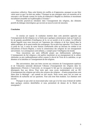 9
conscience collective. Dans cette histoire de conflits et d’oppression, pourquoi ne pas faire
valoir aussi ce que l’on doit aux arabes ? Pourquoi ne pas enseigner aussi ces moments où la
rencontre a été féconde comme les écoles de traduction à Bagdad ou chrétiens et musulmans
travaillaient ensemble sur la philosophie d’Aristote ?
Peut-être pourrait-on introduire dans l’enseignement des religions, des éléments
positifs du dialogue interreligieux qui ouvrent un nouvel avenir de rencontre.
Conclusion
Je conclue cet exposé. Je souhaitais montrer dans cette première approche que
l’enseignement du fait religieux ne se limite pas à quelques connaissances mais qu’il porte en
lui de grandes possibilités d’intelligence de la vie en société et de la culture. La difficulté
devant laquelle nous nous trouvons est l’ignorance des religions et de leur impact dans la
sphère publique, de la quasi-totalité des enseignants. On ne peut leur reprocher ! La France de
ce point de vue, à cause de notre histoire conflictuelle entre un laïcisme de combat et un
cléricalisme d’Ancien Régime, a exclu la connaissance des religions de son enseignement
universitaire. Les conséquences sont néfastes, y compris pour l’intelligence du monde.
Nous rencontrons une autre difficulté propre aux établissements catholiques.
L’enseignement du fait religieux a été parfois transformé en un enseignement de la culture
chrétienne ou pire malhonnêtement utilisé comme le cheval de Troie de la catéchèse, ce qui
dénature et la catéchèse et l’enseignement du fait religieux.
Des universitaires, dans une lettre ouverte aux ministres de l’enseignement supérieur
et de l’éducation nationale dénoncent l’absence d’enseignement des religions dans les
départements d’histoire à l’université, en invoquant le fait que les enseignants se trouvent
désemparés face aux élèves. Pour notre part, nous avons modestement créé un DU
d’enseignement des religions qui relève des sciences des religions – d’autres propositions sont
faites pour la théologie - qui connaît un réel succès. Nous avons aussi mis en route un
laboratoire de recherche sur ces questions. Tout cela reste bien modeste. Les chantiers sont
ouverts.
Pourquoi ne pas créer un mouvement plus vaste qui à la fois nous éviterait de tomber
dans quelques ornières identifiables et nous permettrait de donner de la liberté aux
enseignants ?
 