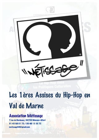 Les 1ères Assises du Hip-Hop en
Val de Marne
Association Métissage
7 rue de Bordeaux, 94700 Maisons-Alfort
01 43 68 01 73 / 06 48 13 30 75
metissage94@gmail.com
 