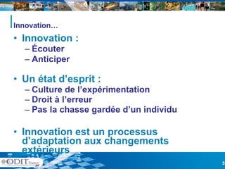 Innovation… Innovation : Écouter  Anticiper Un état d’esprit : Culture de l’expérimentation Droit à l’erreur Pas la chasse gardée d’un individu Innovation est un processus d’adaptation aux changements extérieurs 