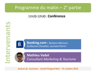 Programme du matin – 2° partie

Intervenants

11h20-12h30 : Conférence

Booking.com : Barbara Atkinson,
Guillaume Chevalier, Lauriane Perrin

Mathieu Vadot
Consultant Marketing & Tourisme
Assises du tourisme – Sarlat Périgord Noir – 21 octobre 2013

 
