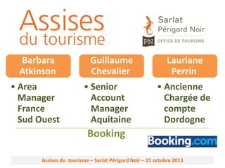 Barbara
Atkinson
• Area
Manager
France
Sud Ouest

Guillaume
Chevalier
• Senior
Account
Manager
Aquitaine

Lauriane
Perrin
• Ancienne
Chargée de
compte
Dordogne

Booking
Assises du tourisme – Sarlat Périgord Noir – 21 octobre 2013

 
