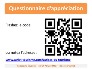 Questionnaire d’appréciation
Flashez le code

ou notez l’adresse :
www.sarlat-tourisme.com/assises-du-tourisme
Assises du tourisme – Sarlat Périgord Noir – 21 octobre 2013

 