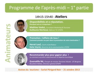 Programme de l’après-midi – 1° partie
14h15-15h40 : Ateliers

Animateurs

Disponibilités et e-réputation.
Pourquoi est-ce si important ?

Mathieu Vadot, Consultant Marketing & Tourisme
Guillaume Marilesse, Référent TIC OTSPN

Promotion. L’affaire de tous !
Comment prendre ma part dans la promotion de notre destination ?

Hervé Louf, Coach et facilitateur
Katia Veyret, Directrice de la communication OTSPN

Recommander plus pour gagner plus !
ou comment accroître collectivement la dépense touristique

Guenaëlle Né, Chargée de mission Tourisme Viticole - OT Bergerac
Bouahlem Rekkas, Directeur général OTSPN

Assises du tourisme – Sarlat Périgord Noir – 21 octobre 2013

 