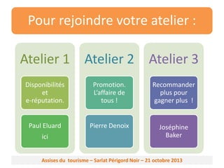 Pour rejoindre votre atelier :
Atelier 1 Atelier 2 Atelier 3
Disponibilités
et
e-réputation.

Promotion.
L’affaire de
tous !

Recommander
plus pour
gagner plus !

Paul Eluard

Pierre Denoix

Joséphine
Baker

ici

Assises du tourisme – Sarlat Périgord Noir – 21 octobre 2013

 