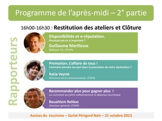 Programme de l’après-midi – 2° partie

Rapporteurs

16h00-16h30 : Restitution des ateliers et Clôture
Disponibilités et e-réputation.
Pourquoi est-ce si important ?

Guillaume Marillesse
Référent TIC, OTSPN

Promotion. L’affaire de tous !
Comment prendre ma part dans la promotion de notre destination ?

Katia Veyret
Directrice de la communication, OTSPN

Recommander plus pour gagner plus !
ou comment accroître collectivement la dépense touristique

Bouahlem Rekkas
Directeur général, OTSPN

Assises du tourisme – Sarlat Périgord Noir – 21 octobre 2013

 