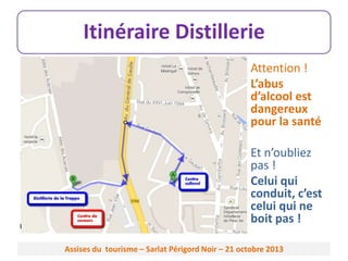 Itinéraire Distillerie
Attention !
L’abus
d’alcool est
dangereux
pour la santé

Et n’oubliez
pas !
Celui qui
conduit, c’est
celui qui ne
boit pas !
Assises du tourisme – Sarlat Périgord Noir – 21 octobre 2013

 