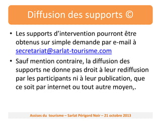 Diffusion des supports ©
• Les supports d’intervention pourront être
obtenus sur simple demande par e-mail à
secretariat@sarlat-tourisme.com
• Sauf mention contraire, la diffusion des
supports ne donne pas droit à leur rediffusion
par les participants ni à leur publication, que
ce soit par internet ou tout autre moyen,.

Assises du tourisme – Sarlat Périgord Noir – 21 octobre 2013

 