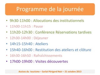 Programme de la journée
• 9h30-11h00 : Allocutions des institutionnels
• 11h00-11h15 : Pause

• 11h20-12h30 : Conférence Réservations tardives
• 12h30-14h00 : Déjeuner

• 14h15-15h40 : Ateliers
• 15h40-16h00 : Restitution des ateliers et clôture
• 16h30-16h50 : Rafraîchissements

• 17h00-19h00 : Visites découvertes
Assises du tourisme – Sarlat Périgord Noir – 21 octobre 2013

 