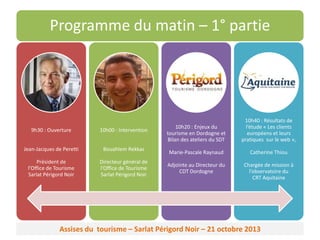 Programme du matin – 1° partie

9h30 : Ouverture

10h00 : Intervention

Jean-Jacques de Peretti

Bouahlem Rekkas

Président de
l’Office de Tourisme
Sarlat Périgord Noir

Directeur général de
l’Office de Tourisme
Sarlat Périgord Noir

10h20 : Enjeux du
tourisme en Dordogne et
Bilan des ateliers du SDT

10h40 : Résultats de
l’étude « Les clients
européens et leurs
pratiques sur le web »,

Marie-Pascale Raynaud

Catherine Thiou

Adjointe au Directeur du
CDT Dordogne

Chargée de mission à
l’observatoire du
CRT Aquitaine

Assises du tourisme – Sarlat Périgord Noir – 21 octobre 2013

 