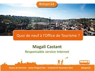 Quoi de neuf à l’Office de Tourisme ? 
Magali Castant 
Responsable service Internet 
Assises du Tourisme - Sarlat Périgord Noir – Vendredi 07 Novembre 2014 #otspn14 
 