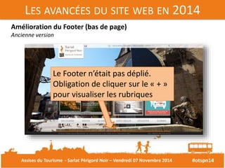 LES AVANCÉES DU SITE WEB EN 2014 
#otspn14 
Amélioration du Footer (bas de page) 
Ancienne version 
Le Footer n’était pas déplié. 
Obligation de cliquer sur le « + » 
pour visualiser les rubriques 
Assises du Tourisme - Sarlat Périgord Noir – Vendredi 07 Novembre 2014 
 