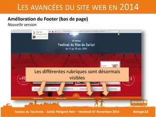 LES AVANCÉES DU SITE WEB EN 2014 
#otspn14 
Amélioration du Footer (bas de page) 
Nouvelle version 
Les différentes rubriques sont désormais 
visibles 
Assises du Tourisme - Sarlat Périgord Noir – Vendredi 07 Novembre 2014 
 