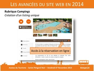 LES AVANCÉES DU SITE WEB EN 2014 
#otspn14 
Rubrique Campings 
Création d’un listing unique 
Accès à la réservation en ligne 
Assises du Tourisme - Sarlat Périgord Noir – Vendredi 07 Novembre 2014 
 