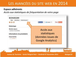 LES AVANCÉES DU SITE WEB EN 2014 
#otspn14 
Espace adhérents 
Accès aux statistiques de fréquentation de votre page 
Accès aux 
statistiques 
(données issues de 
Google Analytics) 
Assises du Tourisme - Sarlat Périgord Noir – Vendredi 07 Novembre 2014 
 