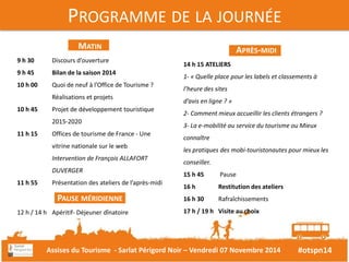 14 h 15 ATELIERS 
1- « Quelle place pour les labels et classements à 
l’heure des sites 
d’avis en ligne ? » 
2- Comment mieux accueillir les clients étrangers ? 
3- La e-mobilité au service du tourisme ou Mieux 
connaître 
les pratiques des mobi-touristonautes pour mieux les 
conseiller. 
15 h 45 Pause 
16 h Restitution des ateliers 
16 h 30 Rafraîchissements 
17 h / 19 h Visite au choix 
#otspn14 
PROGRAMME DE LA JOURNÉE 
APRÈS-MIDI 
MATIN 
9 h 30 Discours d’ouverture 
9 h 45 Bilan de la saison 2014 
10 h 00 Quoi de neuf à l’Office de Tourisme ? 
Réalisations et projets 
10 h 45 Projet de développement touristique 
2015-2020 
11 h 15 Offices de tourisme de France - Une 
vitrine nationale sur le web 
Intervention de François ALLAFORT 
DUVERGER 
11 h 55 Présentation des ateliers de l’après-midi 
PAUSE MÉRIDIENNE 
12 h / 14 h Apéritif- Déjeuner dînatoire 
Assises du Tourisme - Sarlat Périgord Noir – Vendredi 07 Novembre 2014 
 