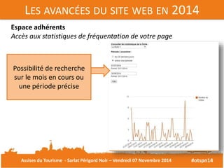 LES AVANCÉES DU SITE WEB EN 2014 
#otspn14 
Espace adhérents 
Accès aux statistiques de fréquentation de votre page 
Possibilité de recherche 
sur le mois en cours ou 
une période précise 
Assises du Tourisme - Sarlat Périgord Noir – Vendredi 07 Novembre 2014 
 
