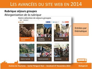 LES AVANCÉES DU SITE WEB EN 2014 
#otspn14 
Rubrique séjours groupes 
Réorganisation de la rubrique 
Entrées par 
thématique 
Assises du Tourisme - Sarlat Périgord Noir – Vendredi 07 Novembre 2014 
 