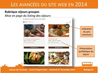 LES AVANCÉES DU SITE WEB EN 2014 
#otspn14 
Rubrique séjours groupes 
Mise en page du listing des séjours 
Indication 
du prix 
minimum 
Présentation 
synthétique du 
séjour 
Assises du Tourisme - Sarlat Périgord Noir – Vendredi 07 Novembre 2014 
 