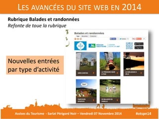 LES AVANCÉES DU SITE WEB EN 2014 
#otspn14 
Rubrique Balades et randonnées 
Refonte de toue la rubrique 
Nouvelles entrées 
par type d’activité 
Assises du Tourisme - Sarlat Périgord Noir – Vendredi 07 Novembre 2014 
 
