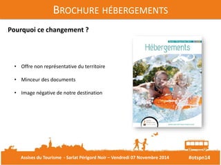 #otspn14 
BROCHURE HÉBERGEMENTS 
Pourquoi ce changement ? 
• Offre non représentative du territoire 
• Minceur des documents 
• Image négative de notre destination 
Assises du Tourisme - Sarlat Périgord Noir – Vendredi 07 Novembre 2014 
 